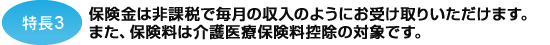 特長3 保険金は非課税で毎月の収入のようにお受取りいただけます。また、保険料は介護医療保険料控除の対象です。